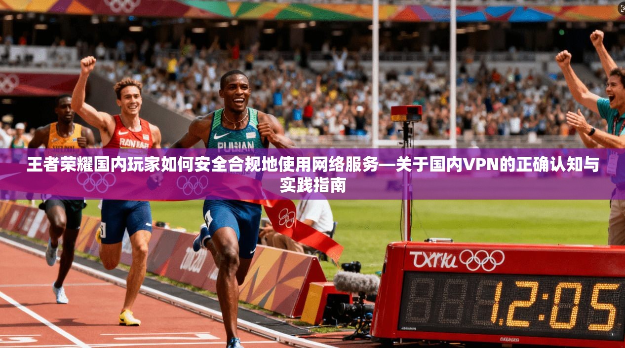 王者荣耀国内玩家如何安全合规地使用网络服务—关于国内VPN的正确认知与实践指南