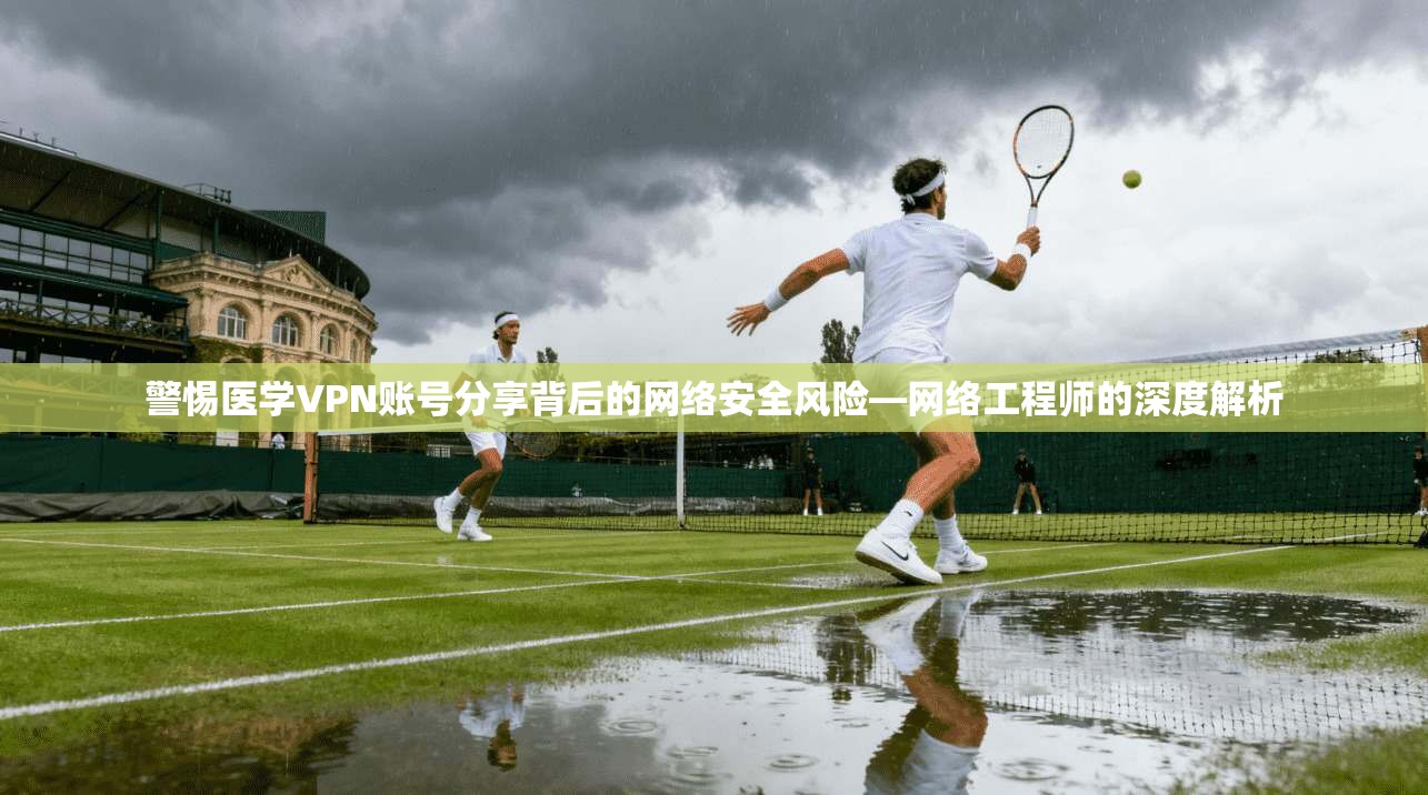 警惕医学VPN账号分享背后的网络安全风险—网络工程师的深度解析