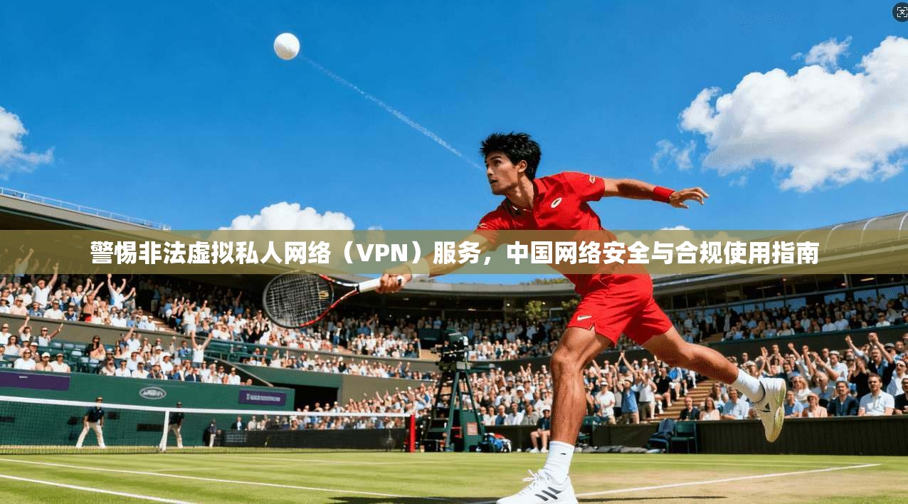 警惕非法虚拟私人网络（VPN）服务，中国网络安全与合规使用指南