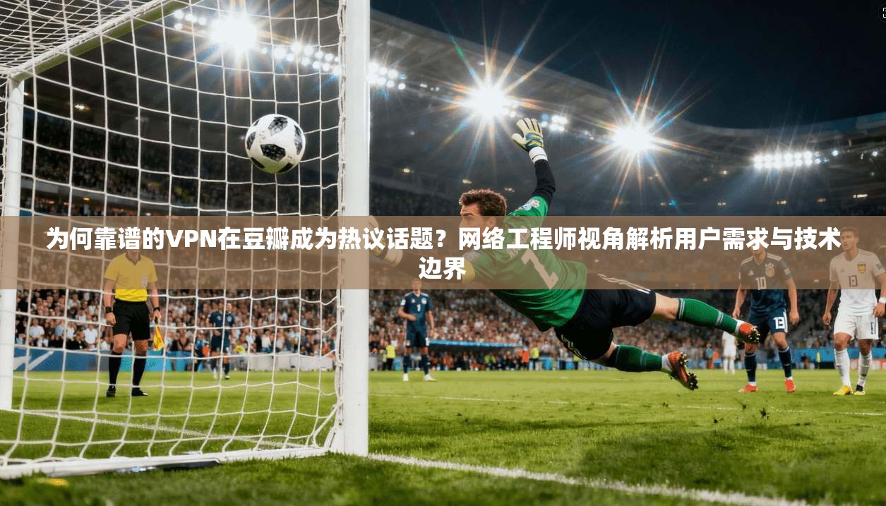为何靠谱的VPN在豆瓣成为热议话题？网络工程师视角解析用户需求与技术边界