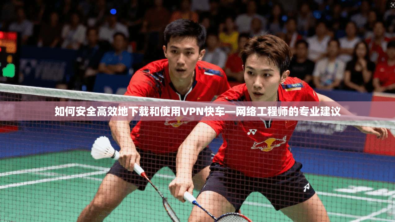 如何安全高效地下载和使用VPN快车—网络工程师的专业建议
