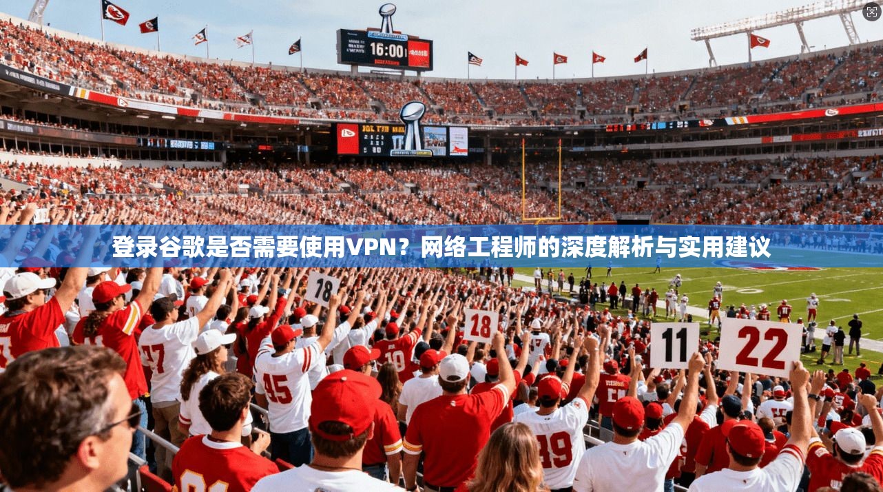 登录谷歌是否需要使用VPN？网络工程师的深度解析与实用建议