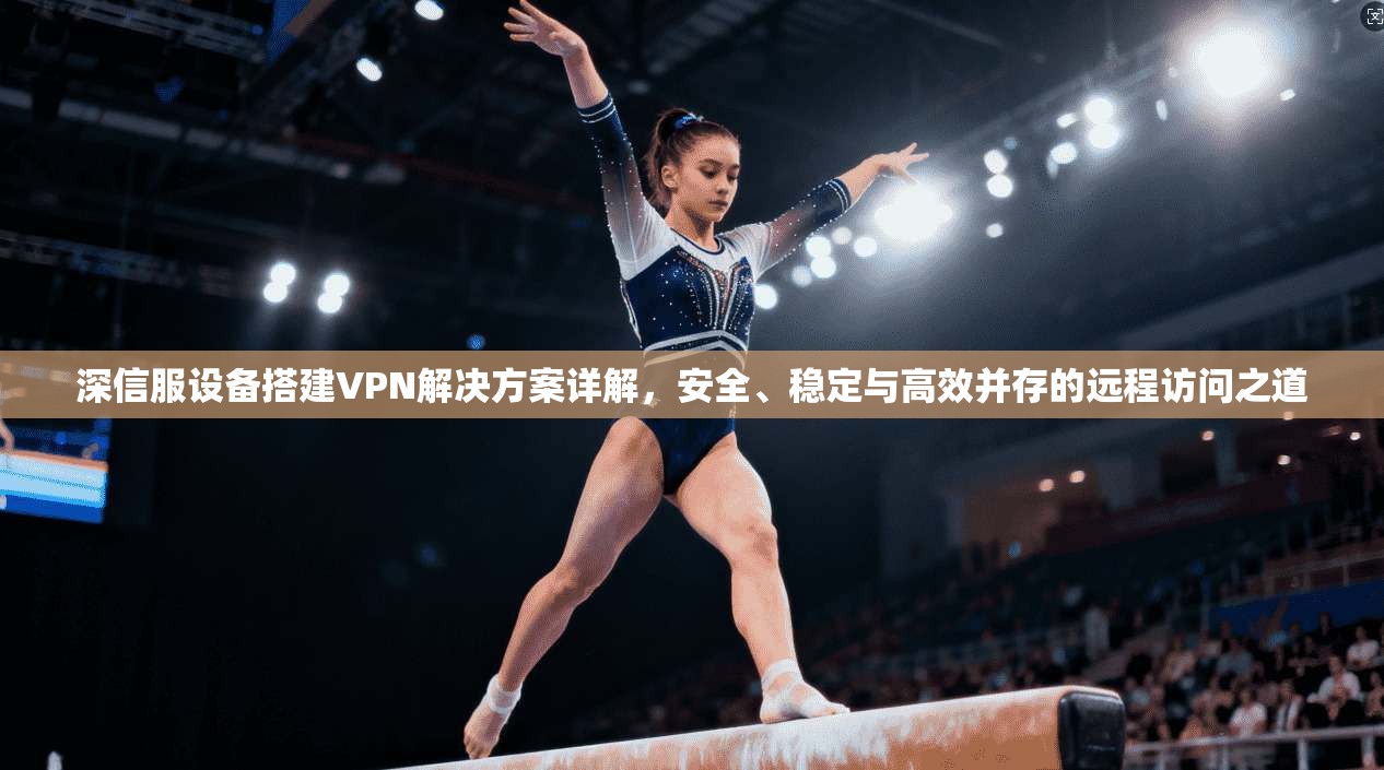 深信服设备搭建VPN解决方案详解，安全、稳定与高效并存的远程访问之道