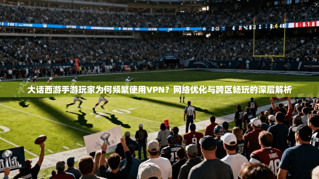 大话西游手游玩家为何频繁使用VPN？网络优化与跨区畅玩的深层解析
