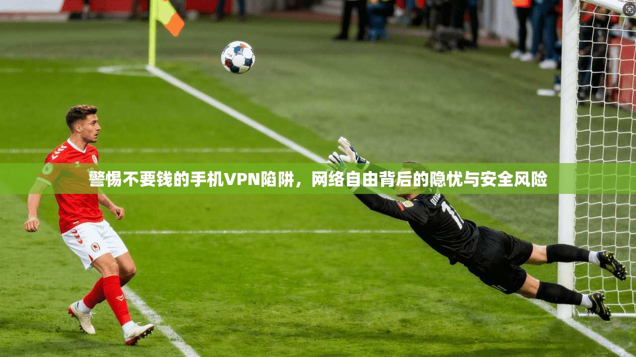 警惕不要钱的手机VPN陷阱，网络自由背后的隐忧与安全风险