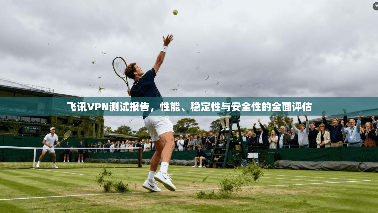 飞讯VPN测试报告，性能、稳定性与安全性的全面评估