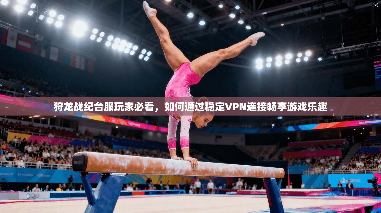 狩龙战纪台服玩家必看，如何通过稳定VPN连接畅享游戏乐趣