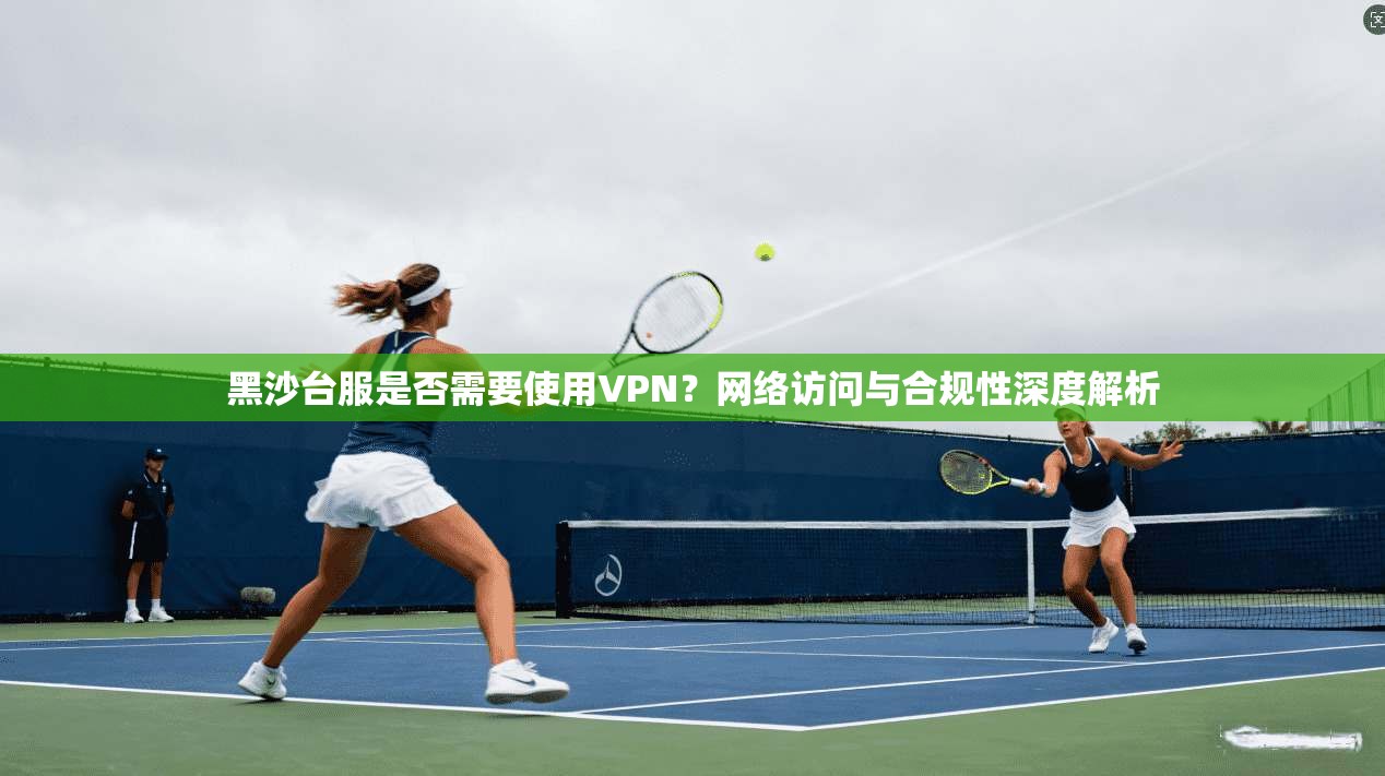 黑沙台服是否需要使用VPN？网络访问与合规性深度解析