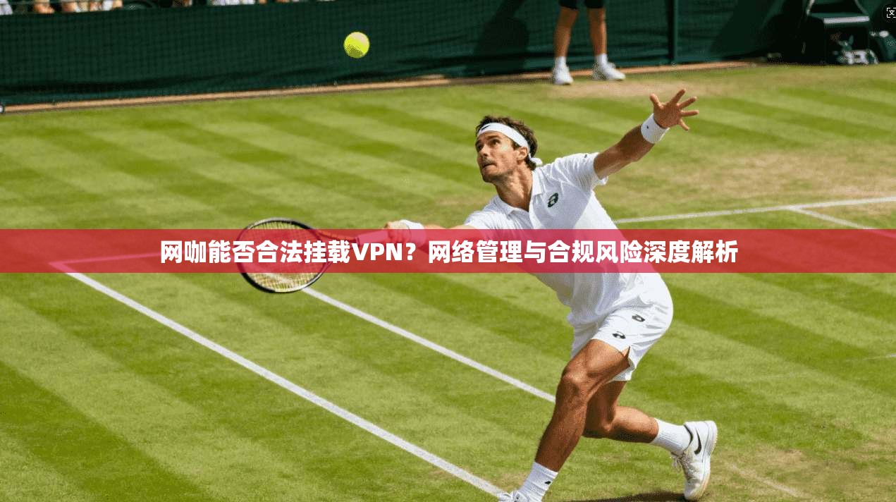 网咖能否合法挂载VPN？网络管理与合规风险深度解析
