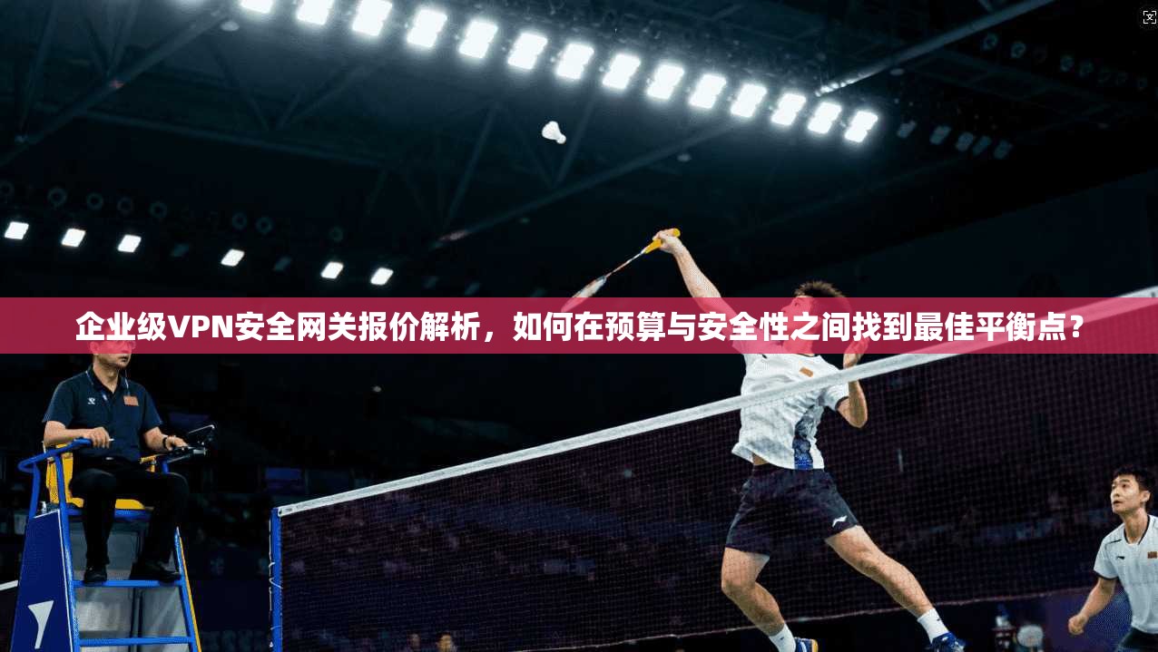 企业级VPN安全网关报价解析，如何在预算与安全性之间找到最佳平衡点？
