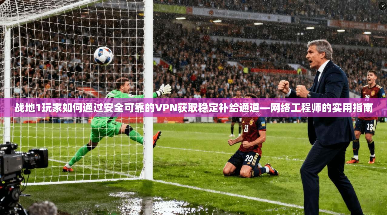战地1玩家如何通过安全可靠的VPN获取稳定补给通道—网络工程师的实用指南