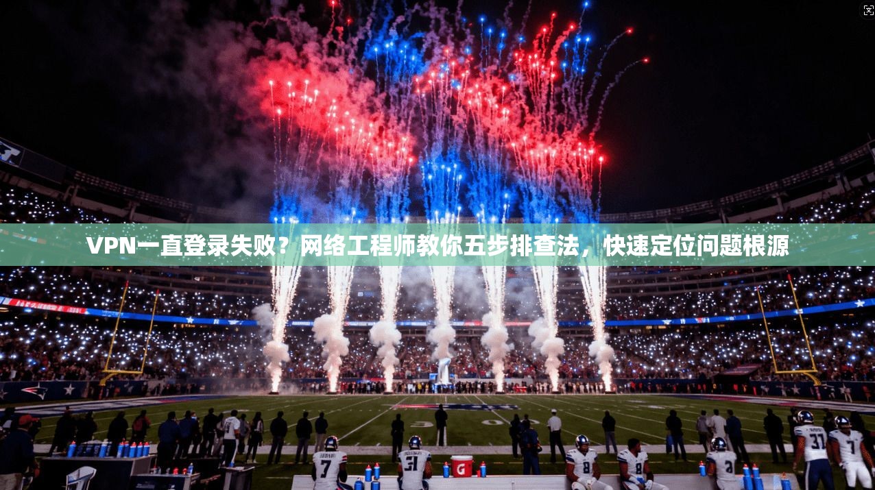 VPN一直登录失败？网络工程师教你五步排查法，快速定位问题根源