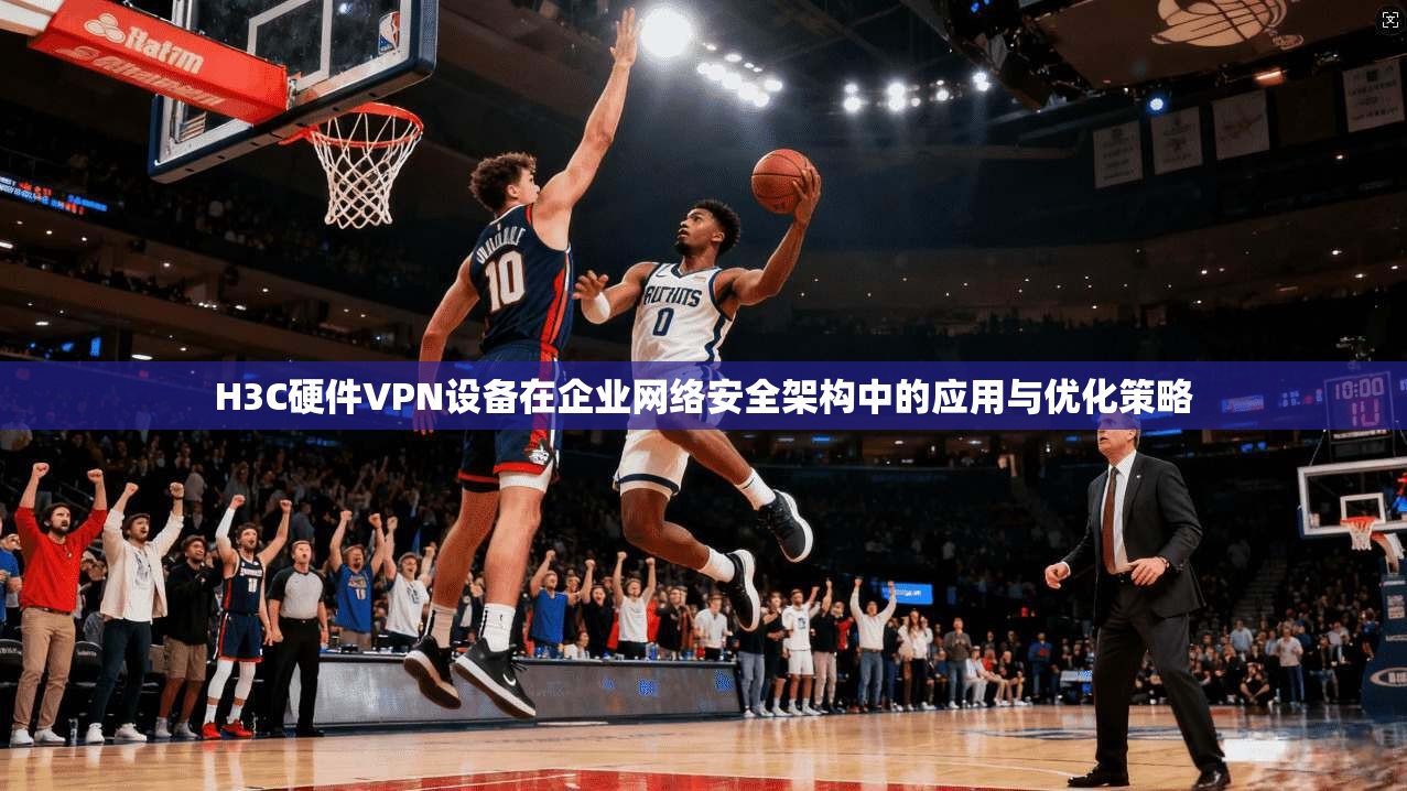 H3C硬件VPN设备在企业网络安全架构中的应用与优化策略