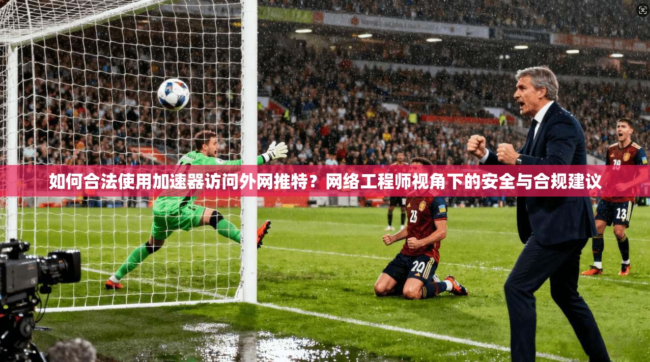如何合法使用加速器访问外网推特？网络工程师视角下的安全与合规建议
