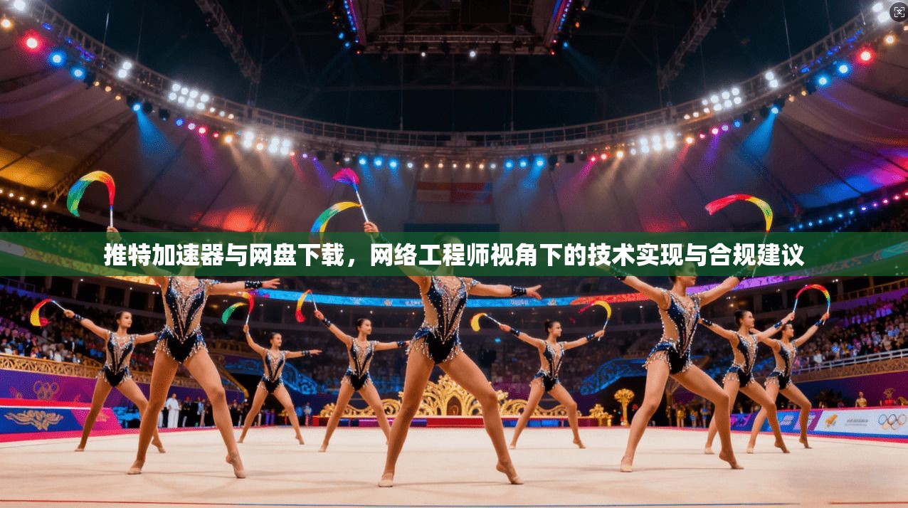 推特加速器与网盘下载，网络工程师视角下的技术实现与合规建议