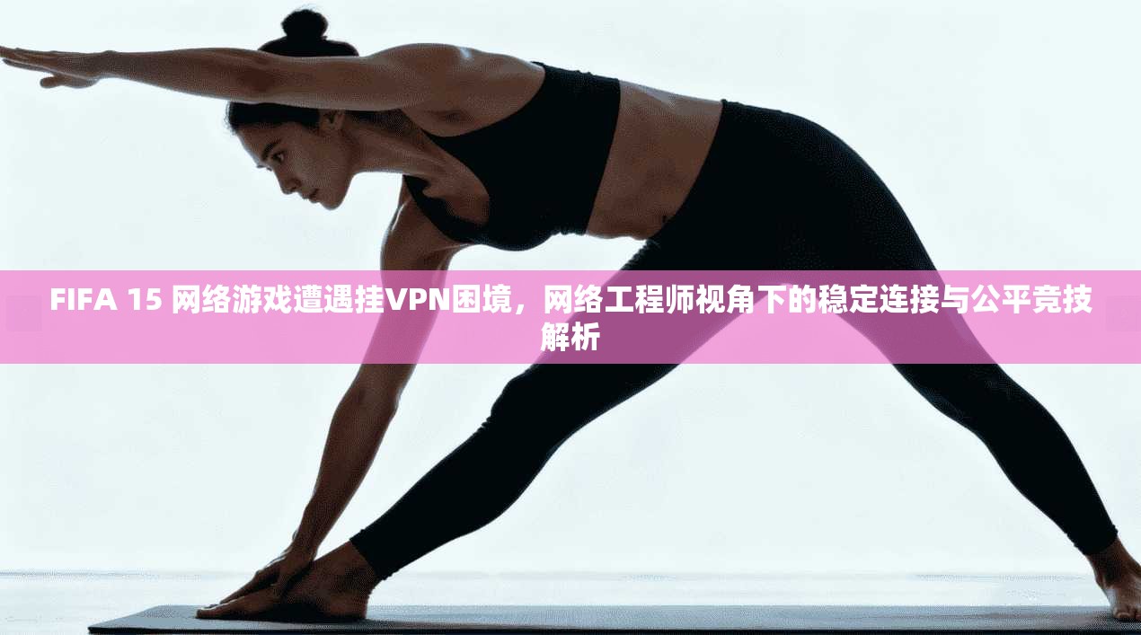 FIFA 15 网络游戏遭遇挂VPN困境，网络工程师视角下的稳定连接与公平竞技解析