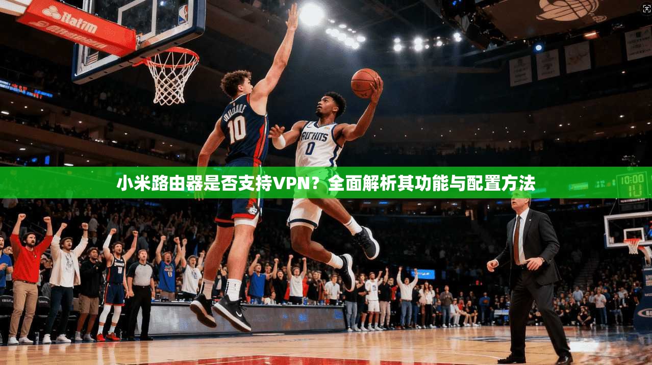 小米路由器是否支持VPN？全面解析其功能与配置方法