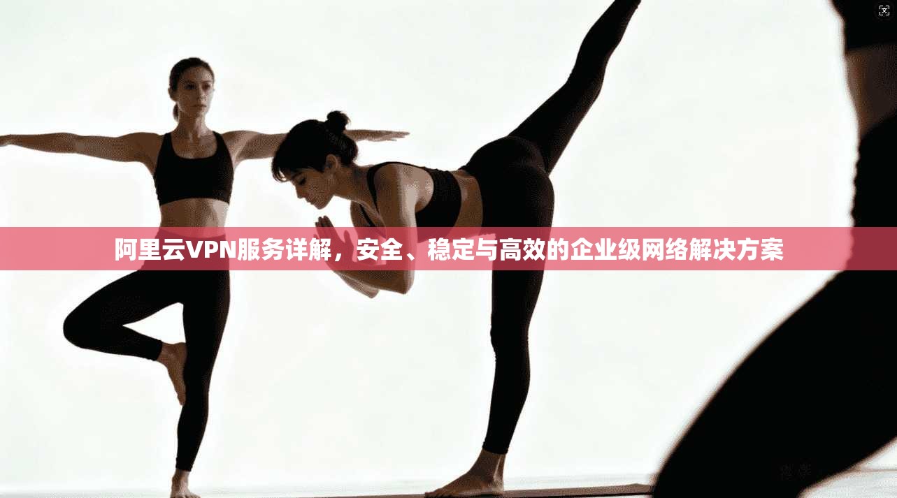 阿里云VPN服务详解，安全、稳定与高效的企业级网络解决方案