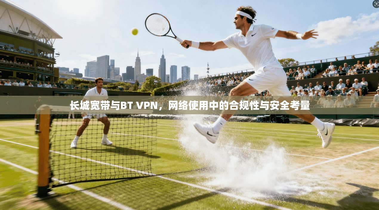 长城宽带与BT VPN，网络使用中的合规性与安全考量