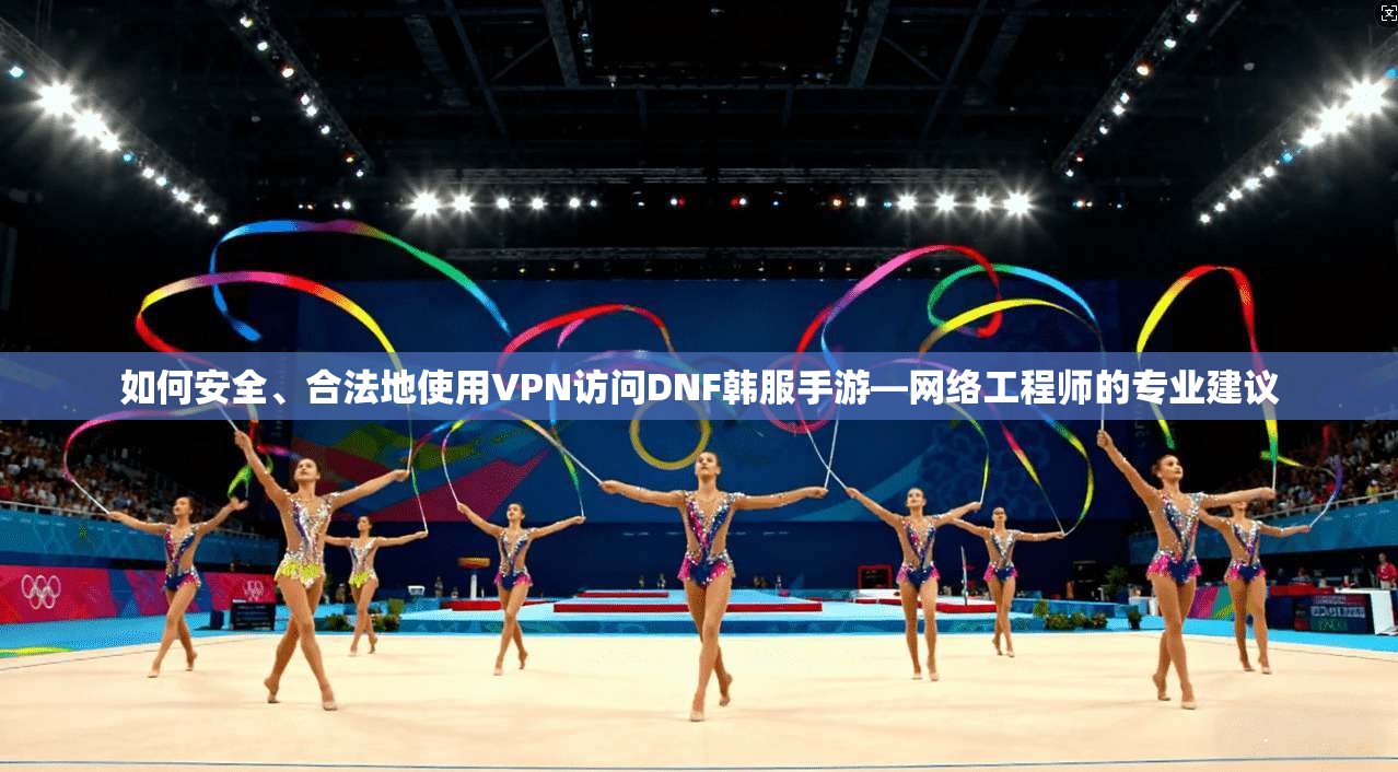 如何安全、合法地使用VPN访问DNF韩服手游—网络工程师的专业建议