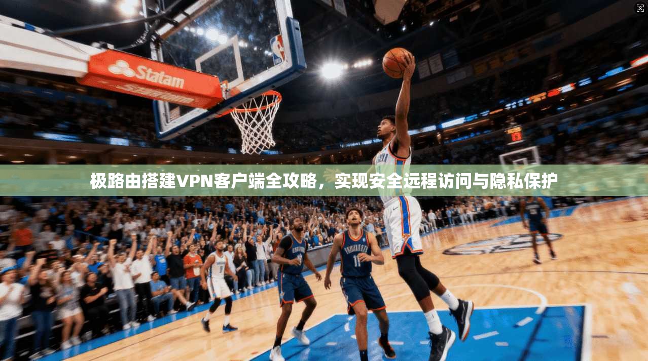 极路由搭建VPN客户端全攻略，实现安全远程访问与隐私保护