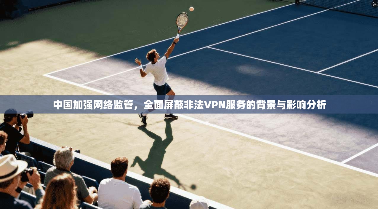 中国加强网络监管,全面屏蔽非法VPN服务的背景与影响分析