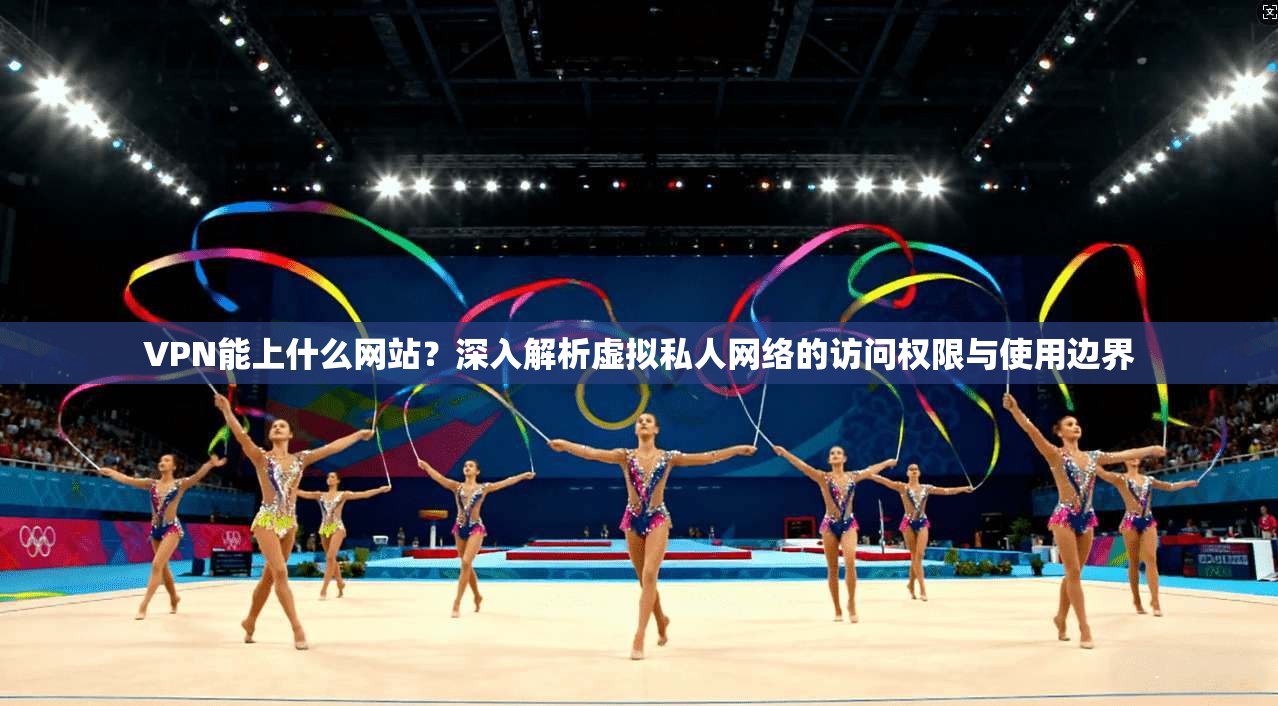 VPN能上什么网站？深入解析虚拟私人网络的访问权限与使用边界