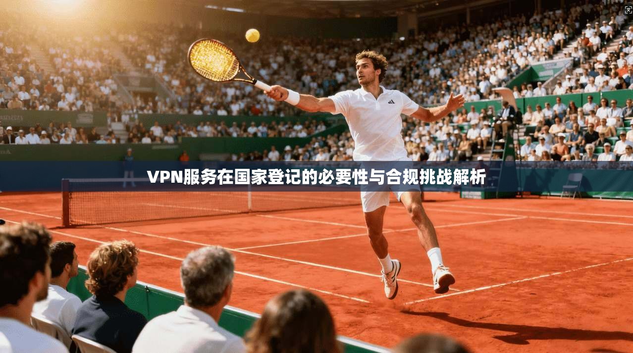 VPN服务在国家登记的必要性与合规挑战解析