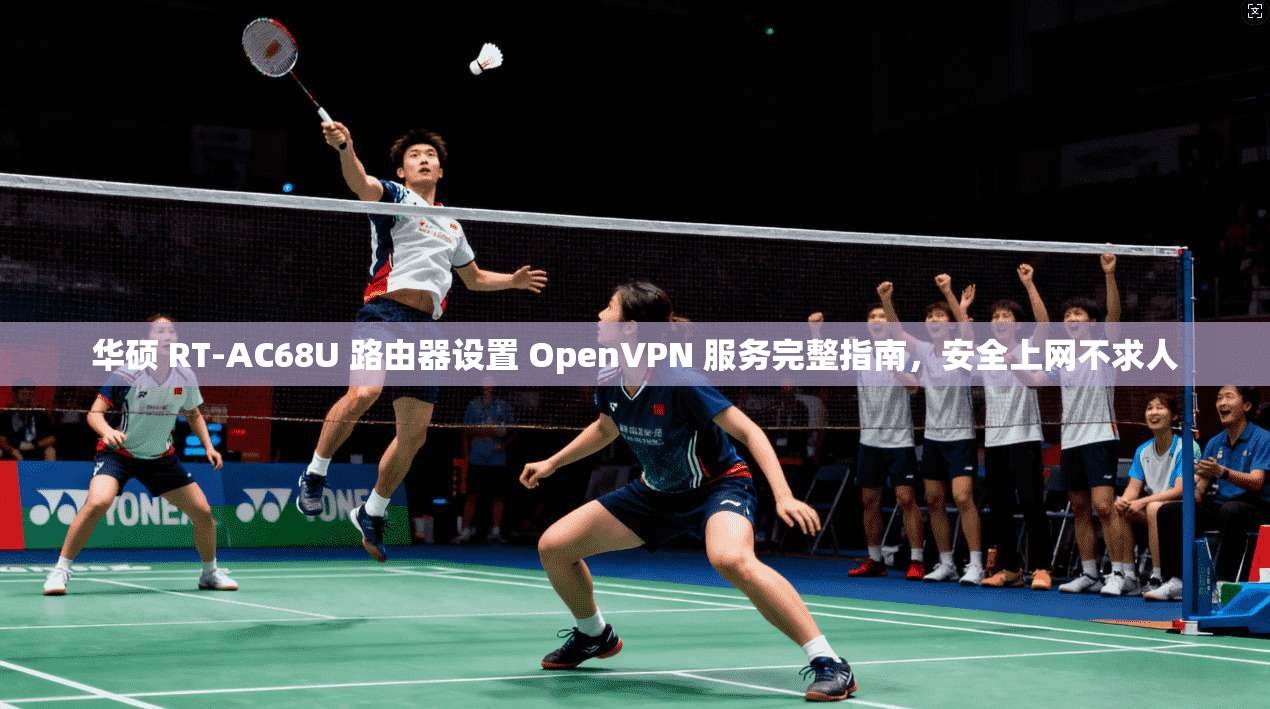 华硕 RT-AC68U 路由器设置 OpenVPN 服务完整指南,安全上网不求人