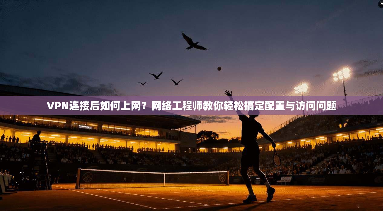 VPN连接后如何上网？网络工程师教你轻松搞定配置与访问问题