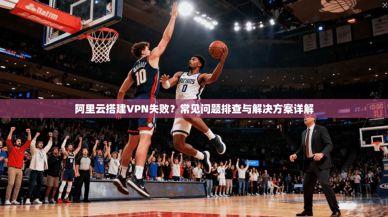 阿里云搭建VPN失败？常见问题排查与解决方案详解