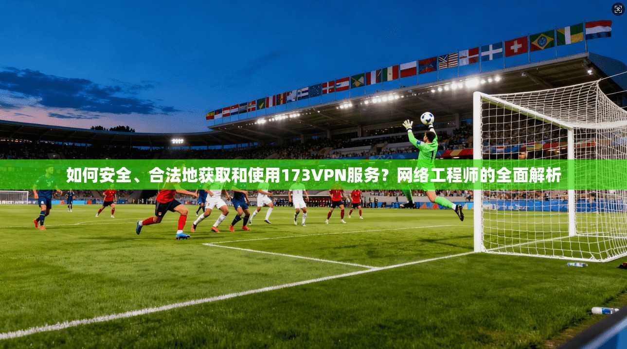 如何安全、合法地获取和使用173VPN服务？网络工程师的全面解析