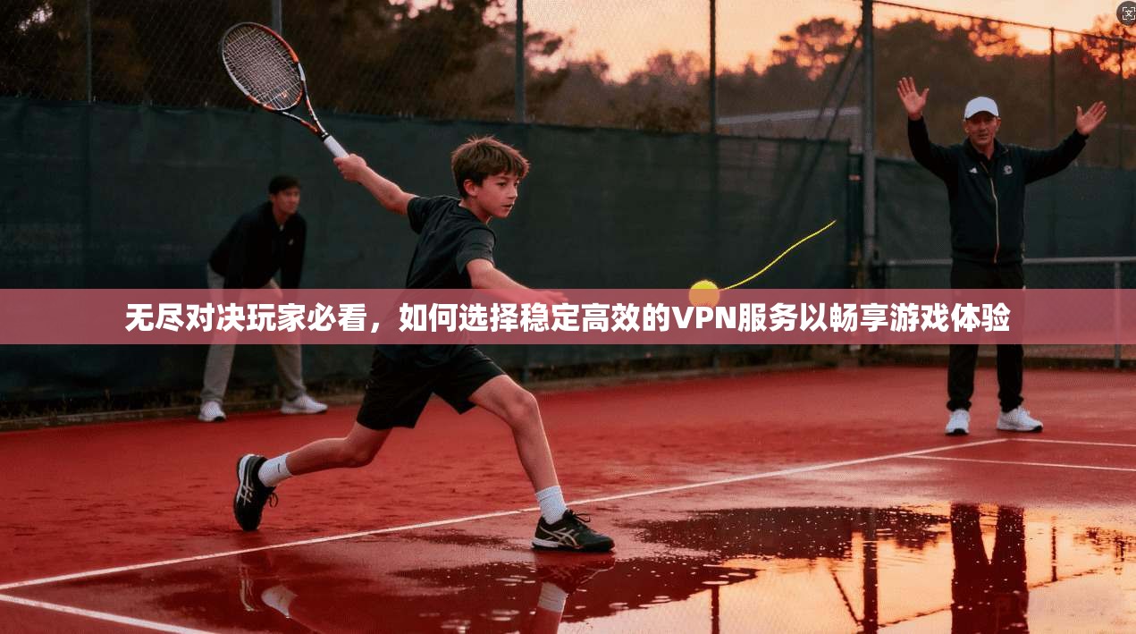 无尽对决玩家必看，如何选择稳定高效的VPN服务以畅享游戏体验
