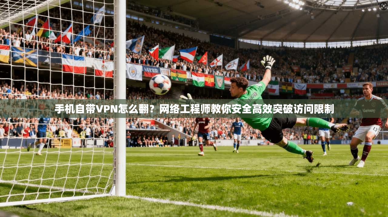 手机自带VPN怎么翻?网络工程师教你安全高效突破访问限制