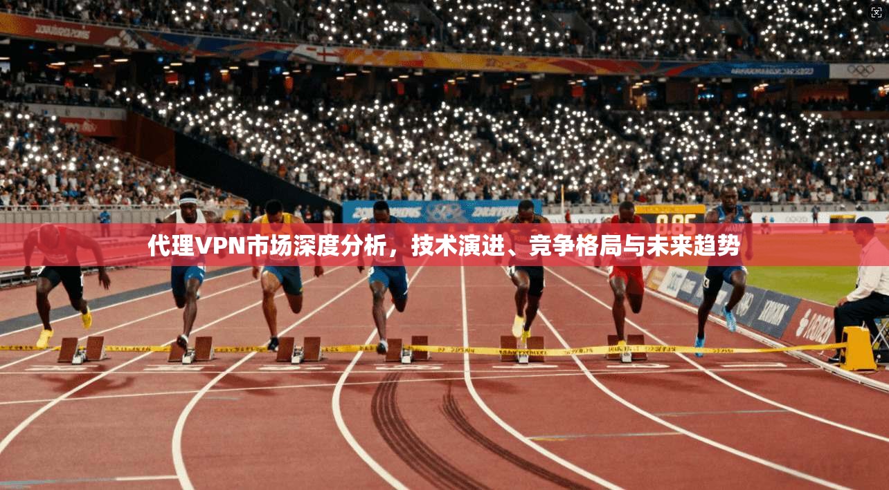 代理VPN市场深度分析,技术演进、竞争格局与未来趋势