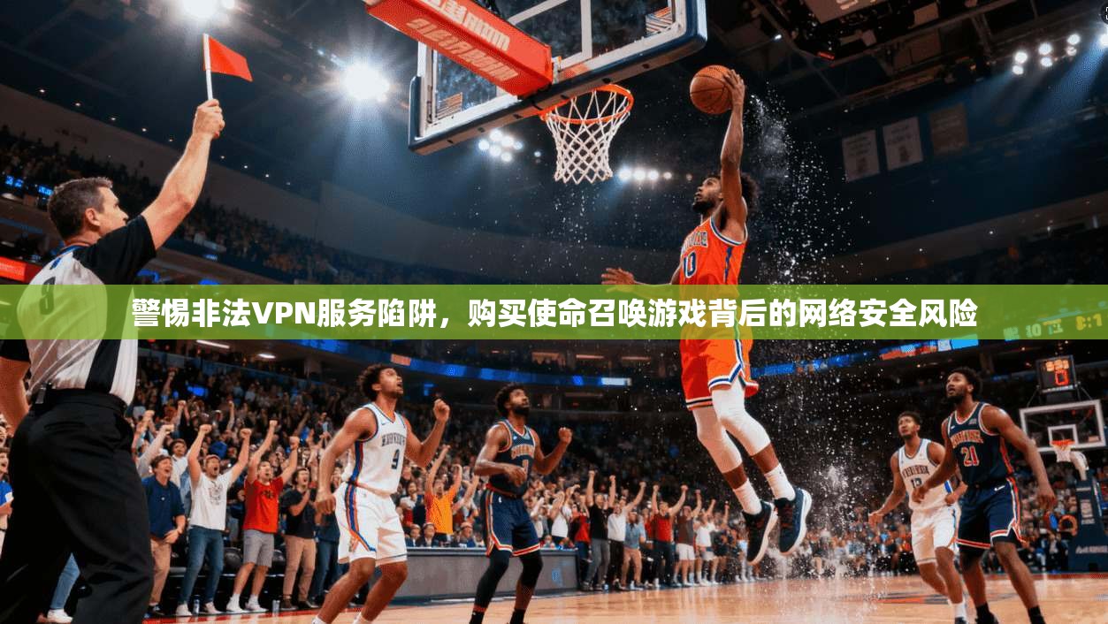 警惕非法VPN服务陷阱，购买使命召唤游戏背后的网络安全风险