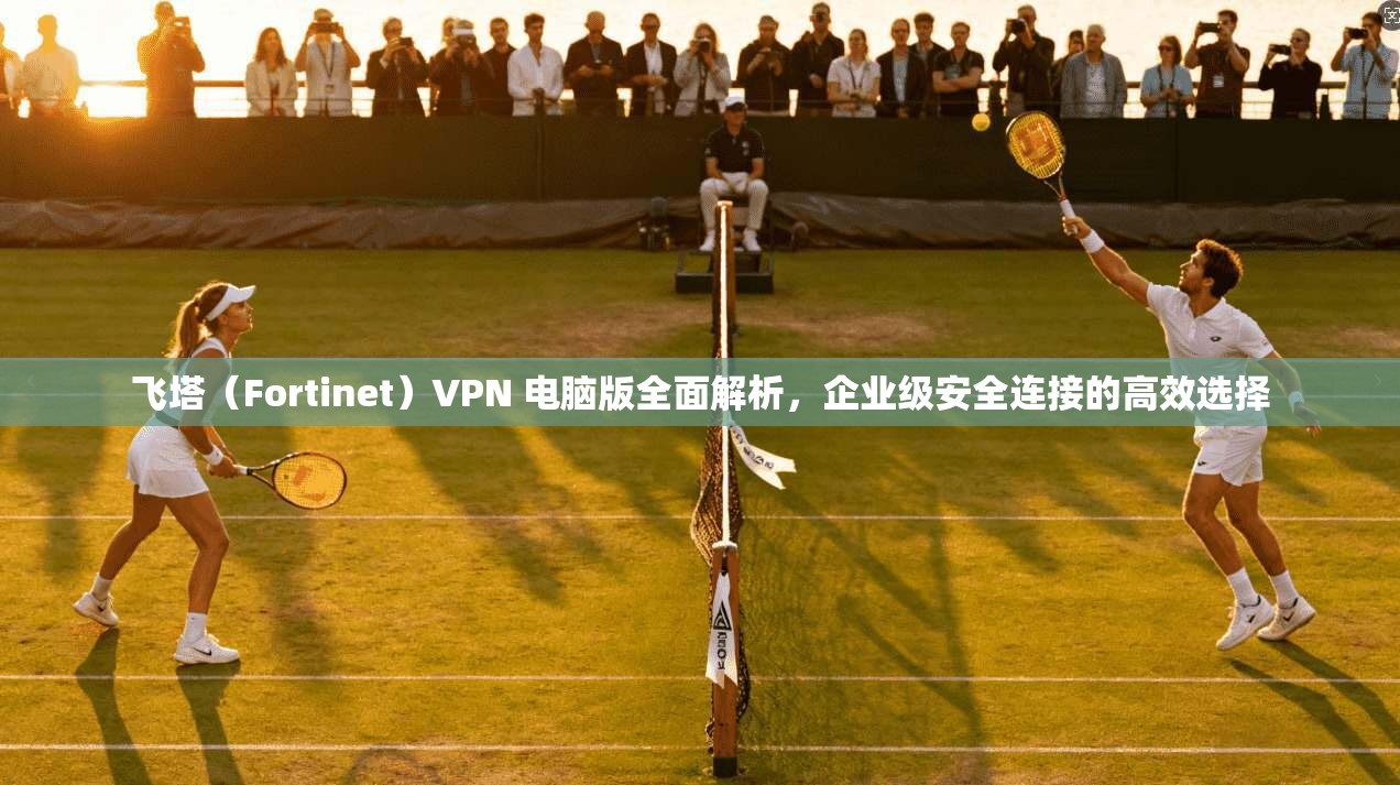 飞塔（Fortinet）VPN 电脑版全面解析，企业级安全连接的高效选择