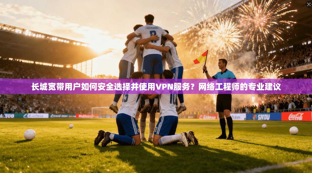 长城宽带用户如何安全选择并使用VPN服务?网络工程师的专业建议