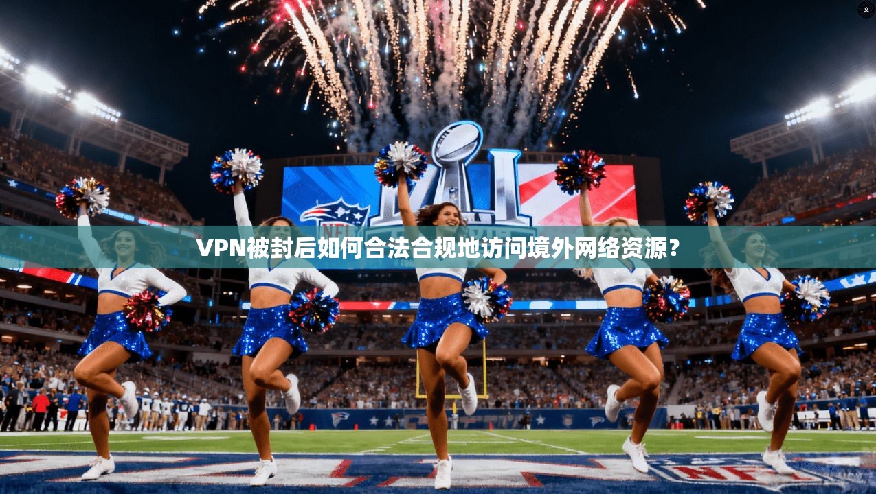VPN被封后如何合法合规地访问境外网络资源？
