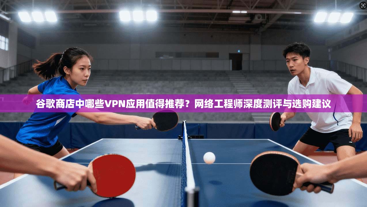 谷歌商店中哪些VPN应用值得推荐？网络工程师深度测评与选购建议
