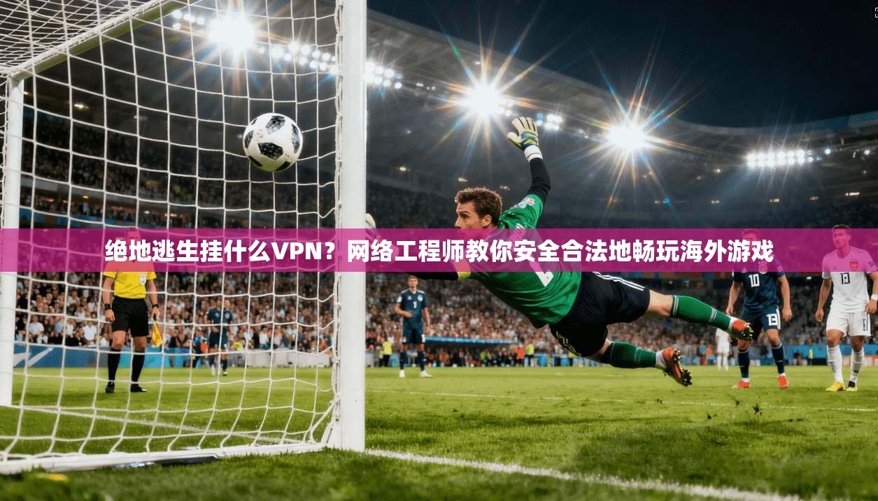 绝地逃生挂什么VPN？网络工程师教你安全合法地畅玩海外游戏