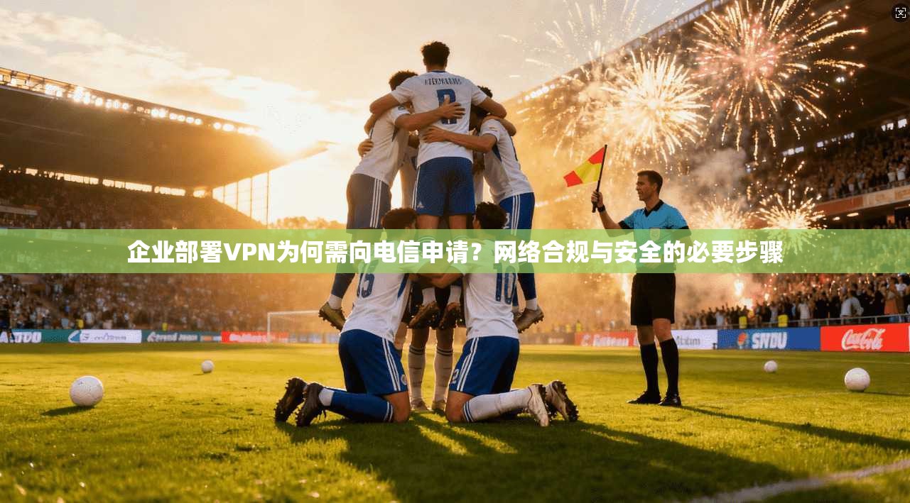 企业部署VPN为何需向电信申请?网络合规与安全的必要步骤