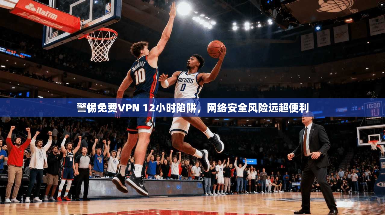 警惕免费VPN 12小时陷阱,网络安全风险远超便利