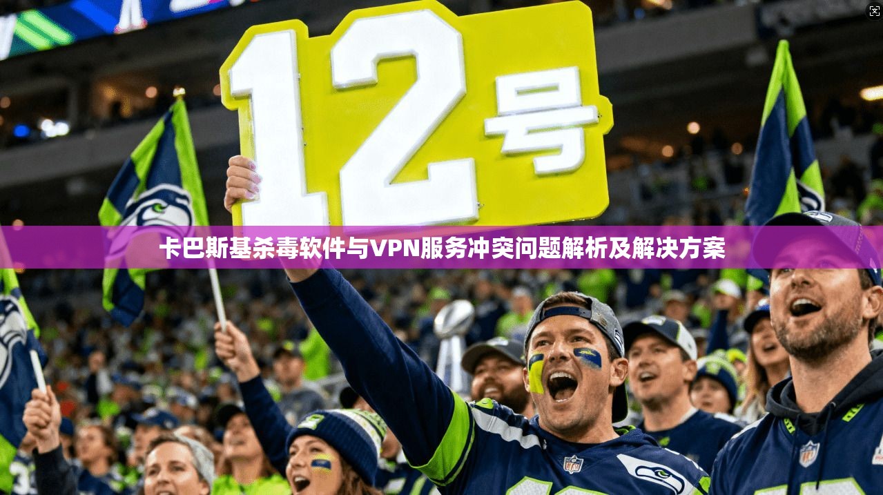 卡巴斯基杀毒软件与VPN服务冲突问题解析及解决方案