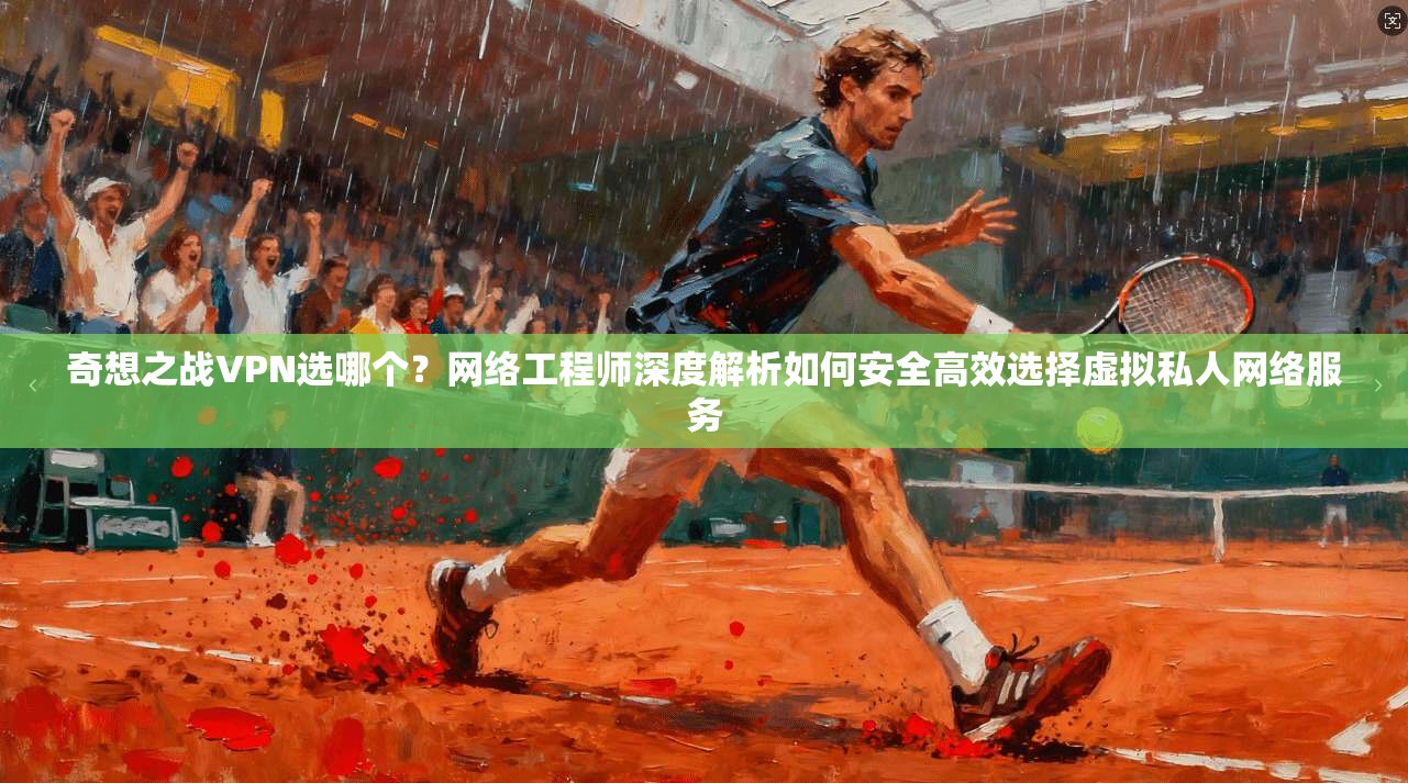奇想之战VPN选哪个？网络工程师深度解析如何安全高效选择虚拟私人网络服务