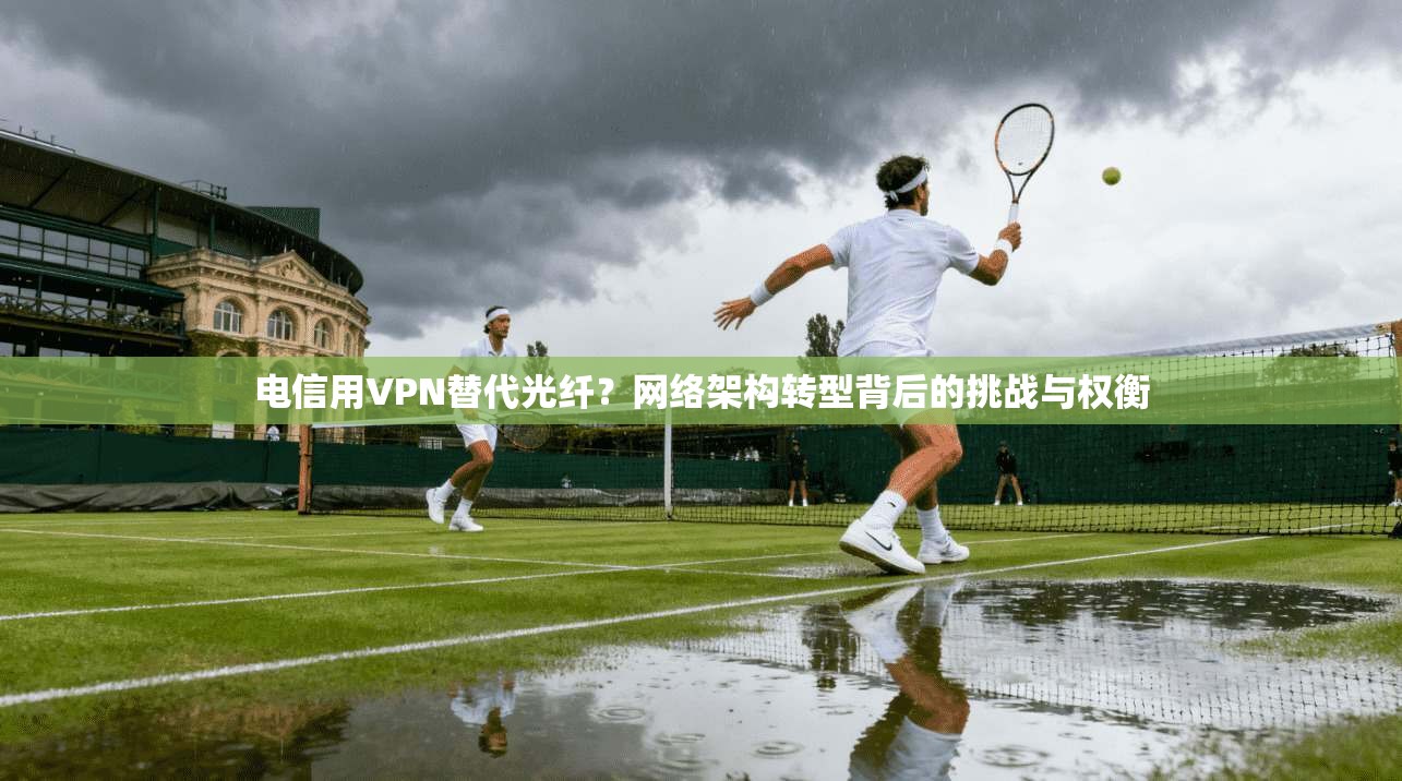 电信用VPN替代光纤？网络架构转型背后的挑战与权衡