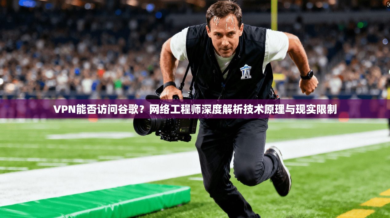 VPN能否访问谷歌？网络工程师深度解析技术原理与现实限制