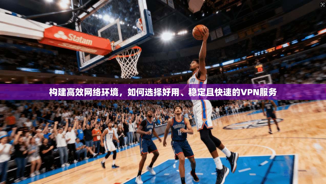 构建高效网络环境，如何选择好用、稳定且快速的VPN服务