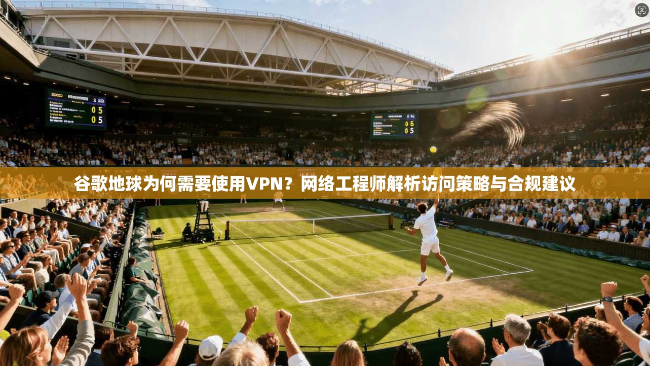 谷歌地球为何需要使用VPN?网络工程师解析访问策略与合规建议