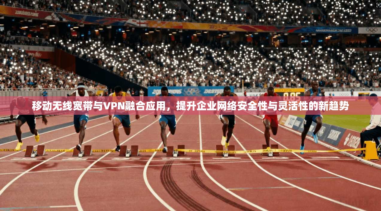 移动无线宽带与VPN融合应用,提升企业网络安全性与灵活性的新趋势